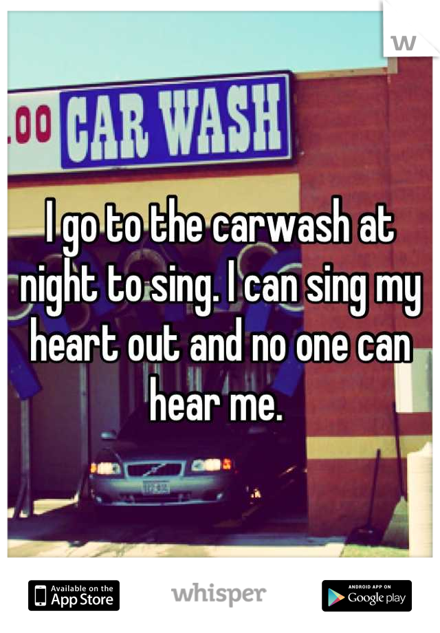 I go to the carwash at night to sing. I can sing my heart out and no one can hear me. 