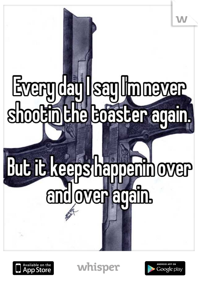 Every day I say I'm never shootin the toaster again.

But it keeps happenin over and over again.
