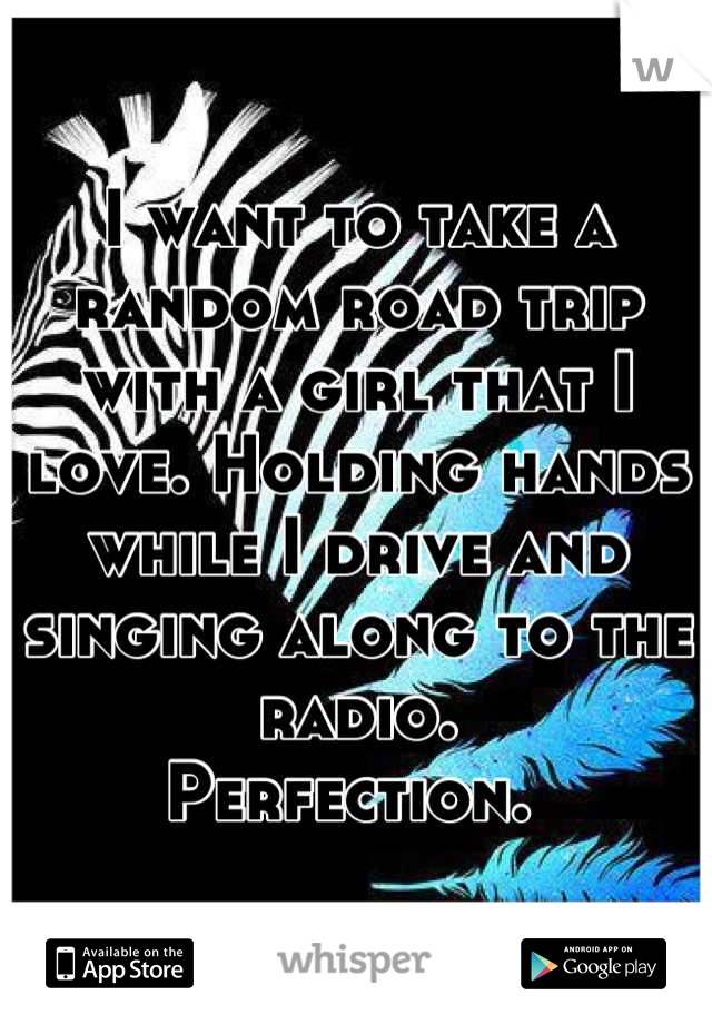 I want to take a random road trip with a girl that I love. Holding hands while I drive and singing along to the radio.  
Perfection. 
