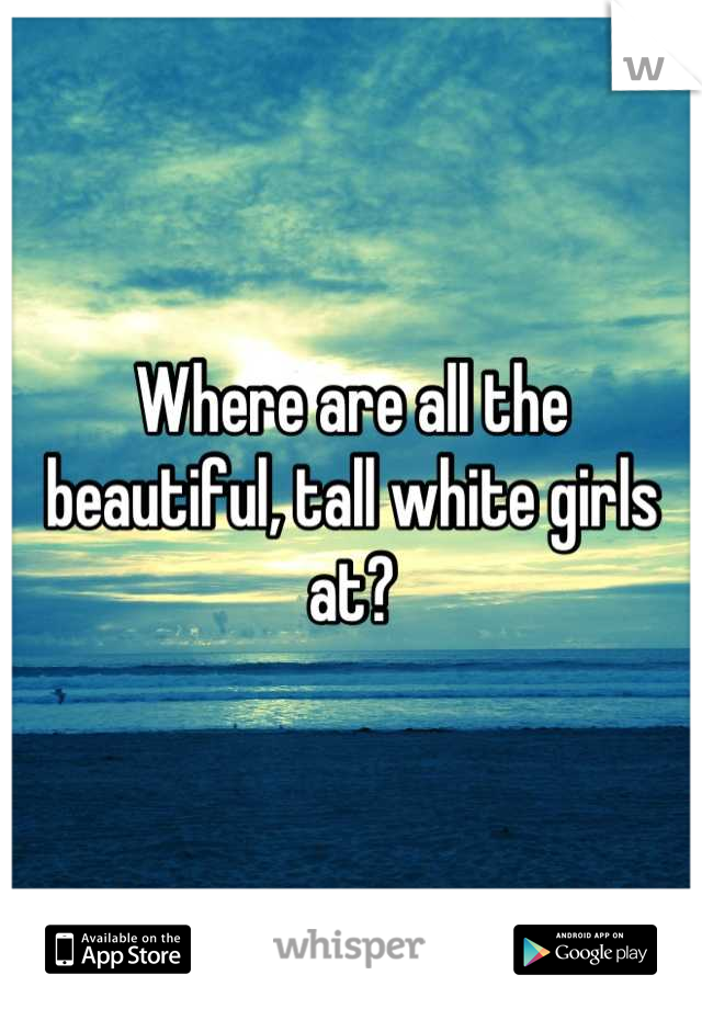 Where are all the beautiful, tall white girls at?