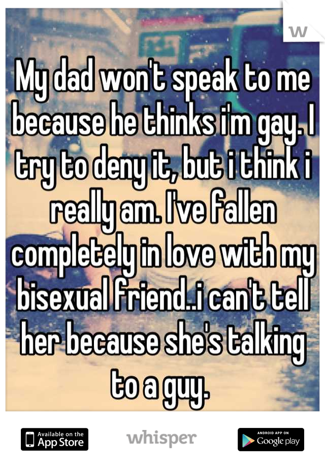 My dad won't speak to me because he thinks i'm gay. I try to deny it, but i think i really am. I've fallen completely in love with my bisexual friend..i can't tell her because she's talking to a guy. 