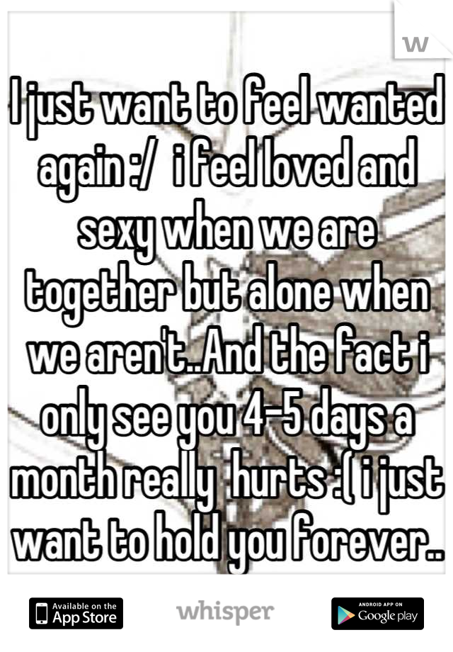 I just want to feel wanted again :/  i feel loved and sexy when we are together but alone when we aren't..And the fact i only see you 4-5 days a month really  hurts :( i just want to hold you forever..