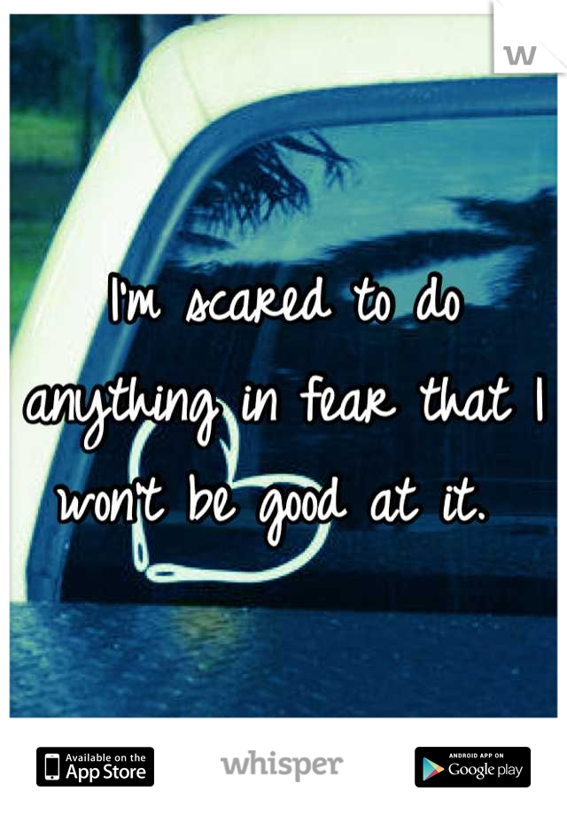 I'm scared to do anything in fear that I won't be good at it. 