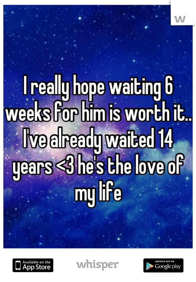 I really hope waiting 6 weeks for him is worth it.. I've already waited 14 years <3 he's the love of my life