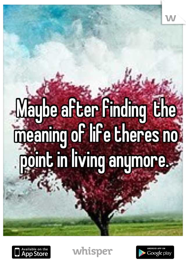 Maybe after finding  the meaning of life theres no point in living anymore. 