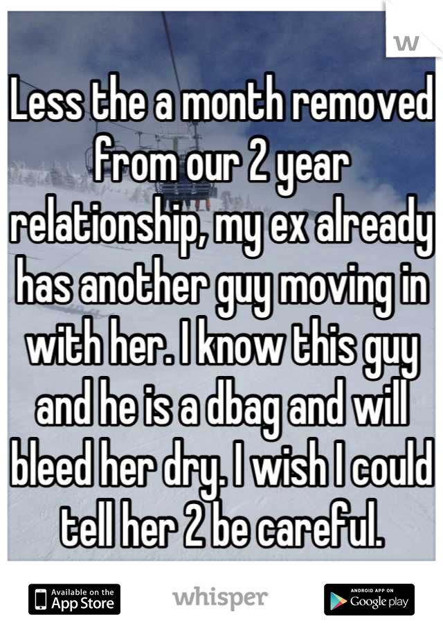 Less the a month removed from our 2 year relationship, my ex already has another guy moving in with her. I know this guy and he is a dbag and will bleed her dry. I wish I could tell her 2 be careful.