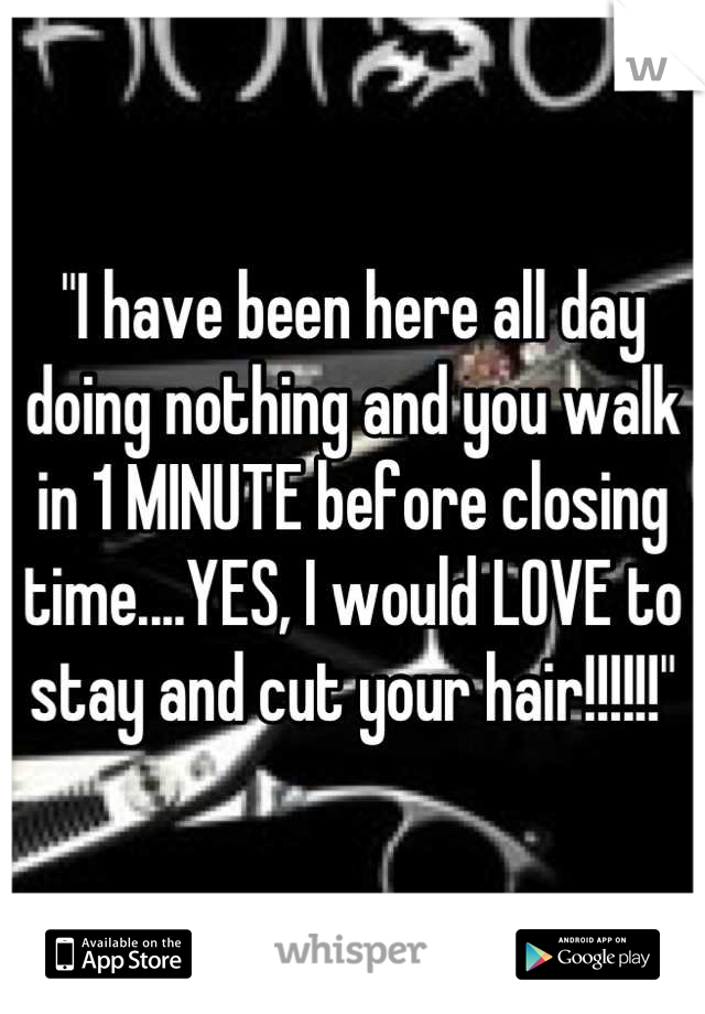 "I have been here all day doing nothing and you walk in 1 MINUTE before closing time....YES, I would LOVE to stay and cut your hair!!!!!!"