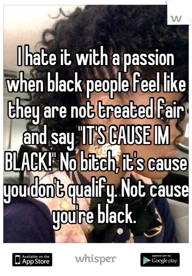 I hate it with a passion when black people feel like they are not treated fair and say "IT'S CAUSE IM BLACK!" No bitch, it's cause you don't qualify. Not cause you're black. 