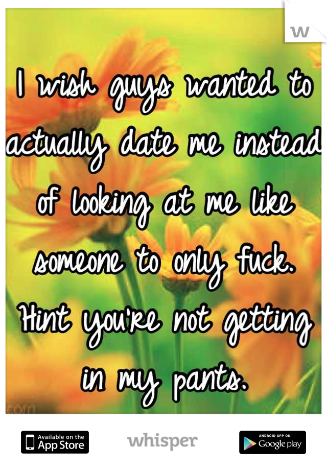 I wish guys wanted to actually date me instead of looking at me like someone to only fuck. Hint you're not getting in my pants.