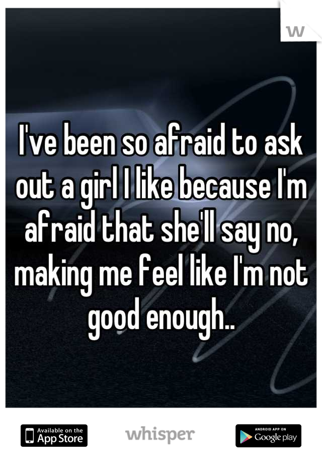 I've been so afraid to ask out a girl I like because I'm afraid that she'll say no, making me feel like I'm not good enough..