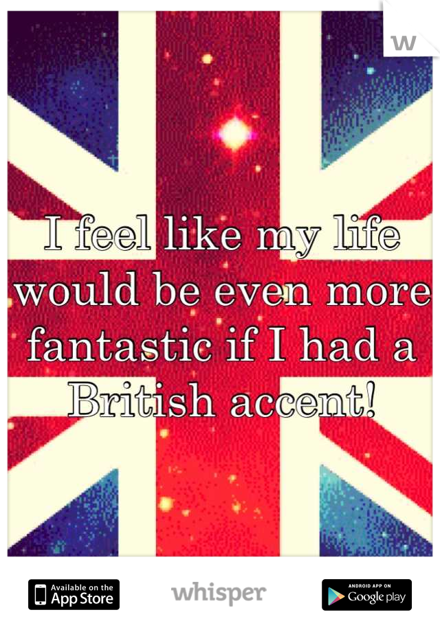 I feel like my life would be even more fantastic if I had a British accent!