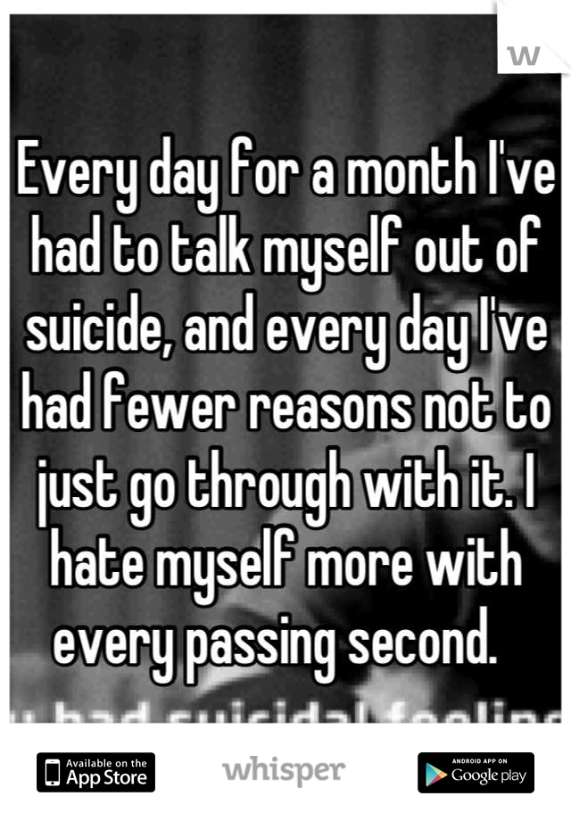 Every day for a month I've had to talk myself out of suicide, and every day I've had fewer reasons not to just go through with it. I hate myself more with every passing second.  