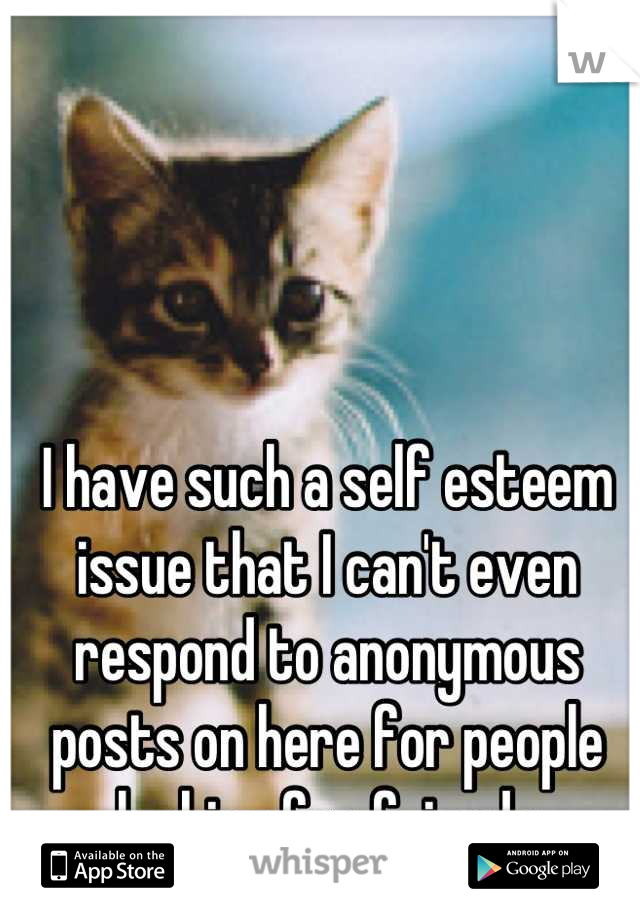 I have such a self esteem issue that I can't even respond to anonymous posts on here for people looking for friends