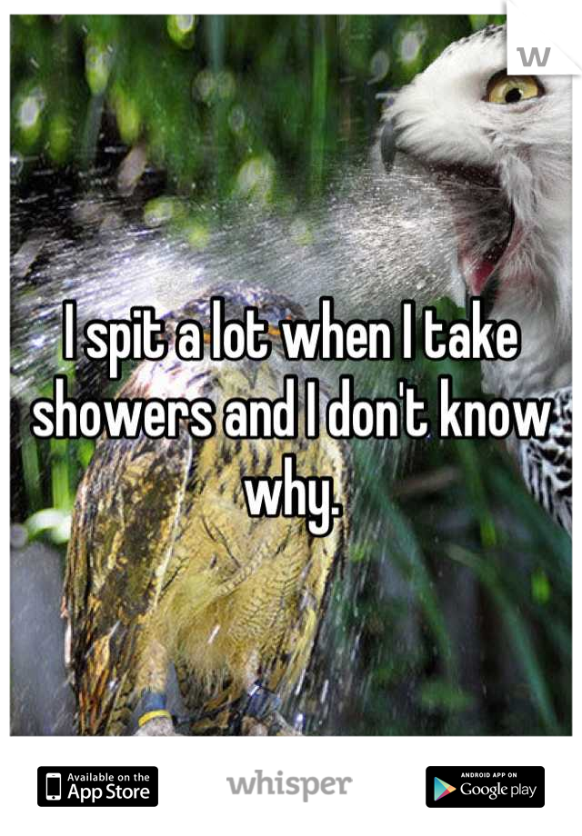 I spit a lot when I take showers and I don't know why.
