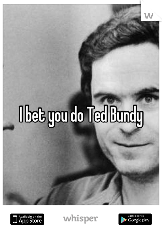 I bet you do Ted Bundy