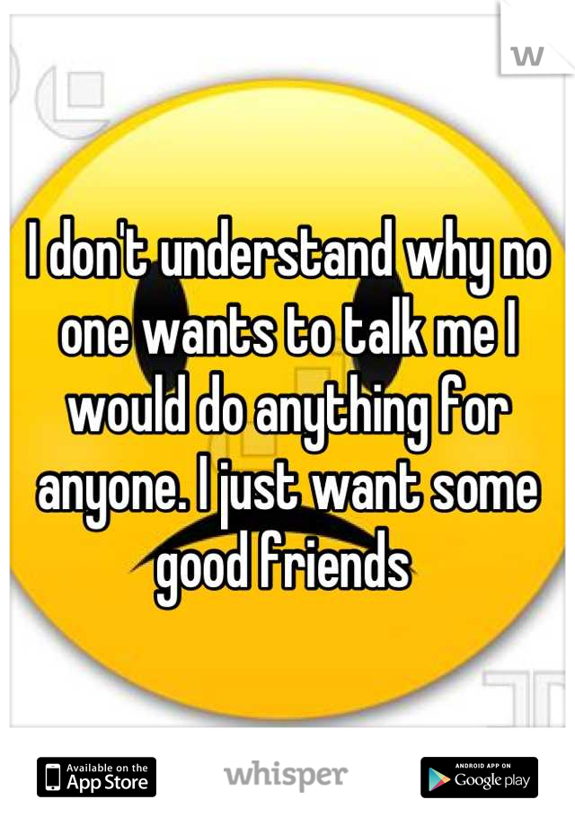 I don't understand why no one wants to talk me I would do anything for anyone. I just want some good friends 