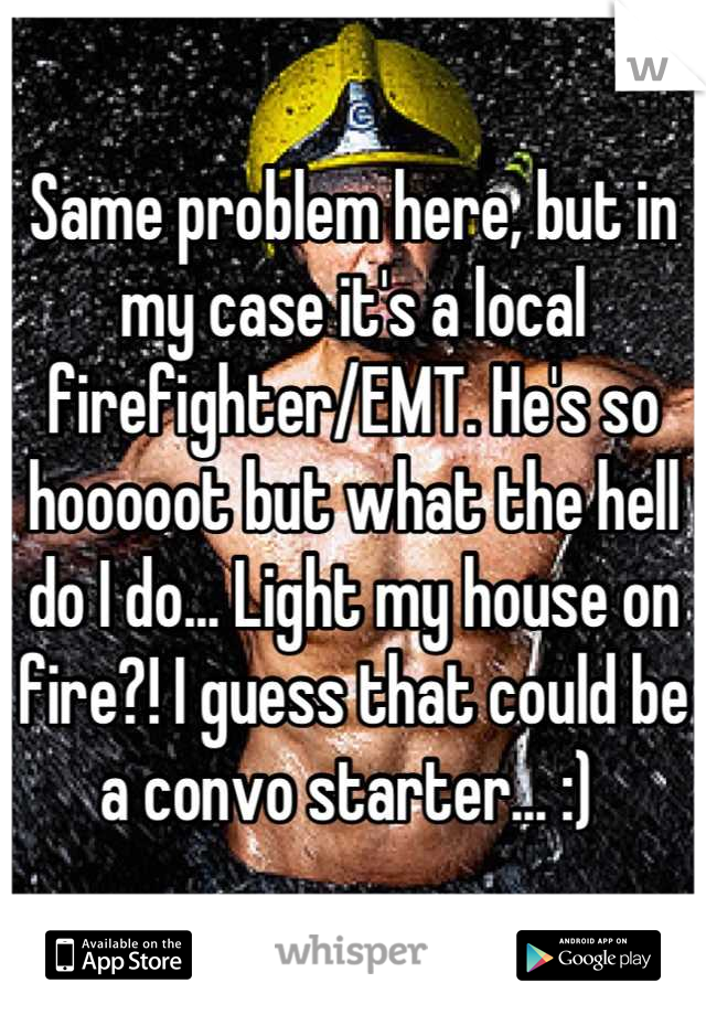 Same problem here, but in my case it's a local firefighter/EMT. He's so hooooot but what the hell do I do... Light my house on fire?! I guess that could be a convo starter... :) 