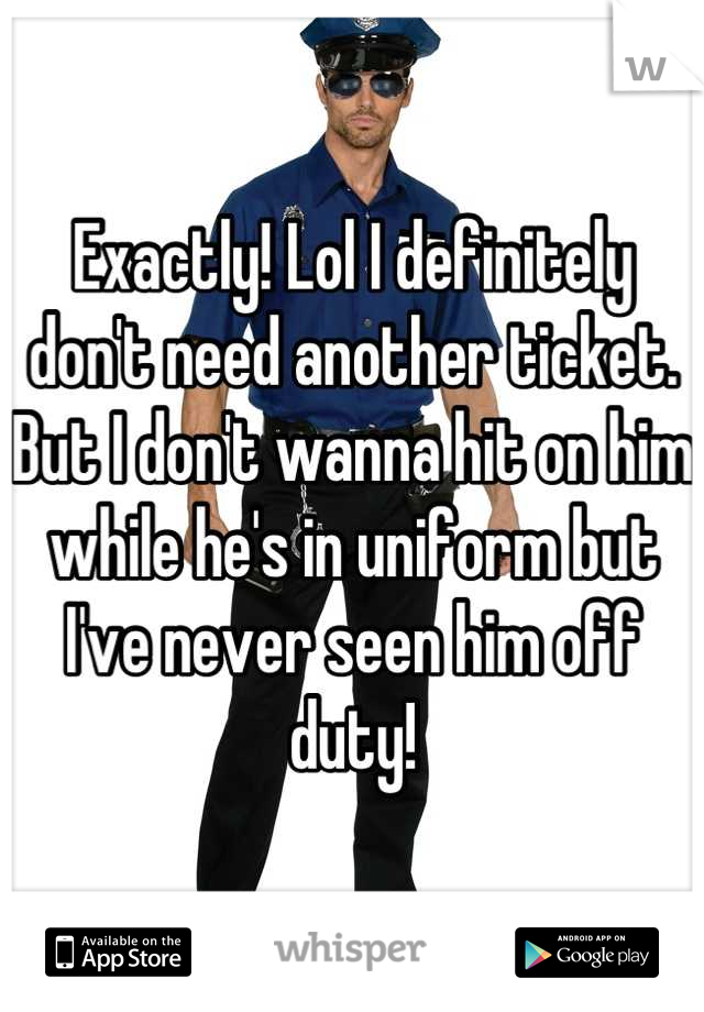 Exactly! Lol I definitely don't need another ticket. But I don't wanna hit on him while he's in uniform but I've never seen him off duty!