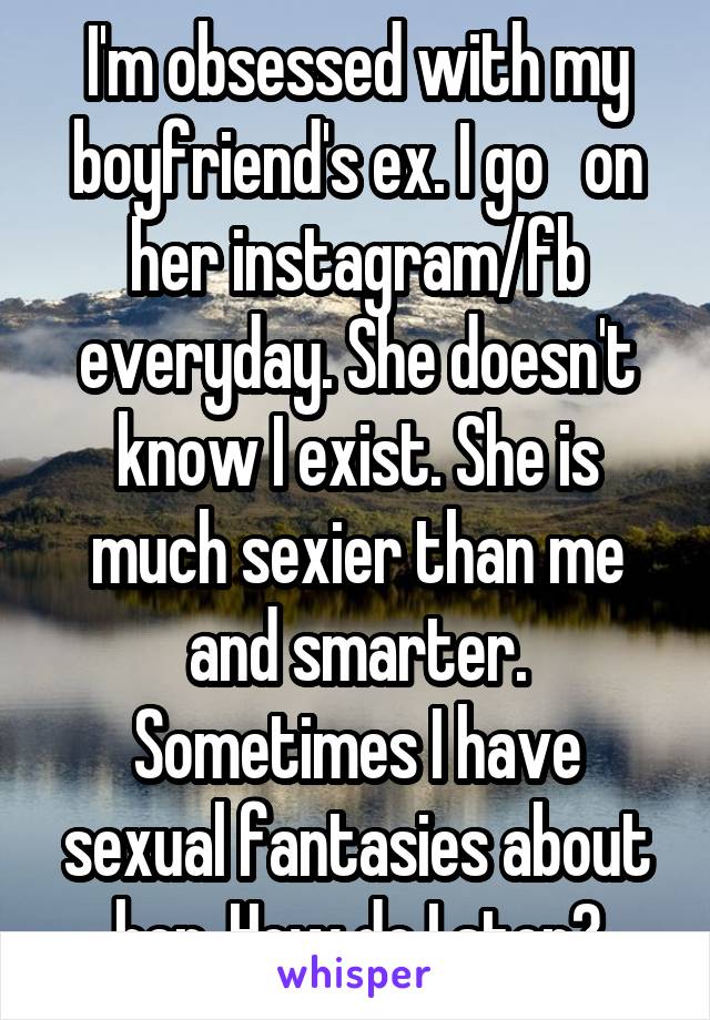 I'm obsessed with my boyfriend's ex. I go   on her instagram/fb everyday. She doesn't know I exist. She is much sexier than me and smarter. Sometimes I have sexual fantasies about her. How do I stop?
