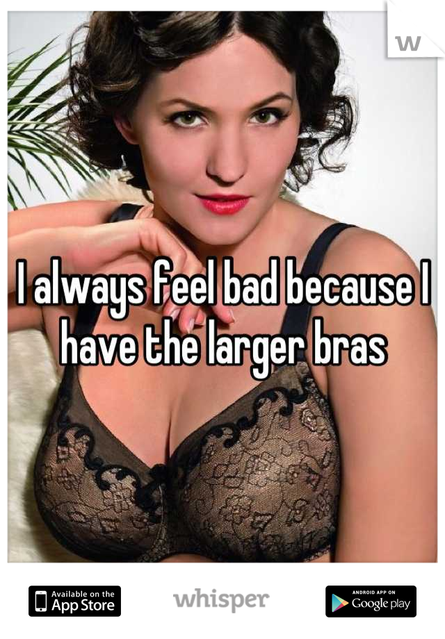 I always feel bad because I have the larger bras