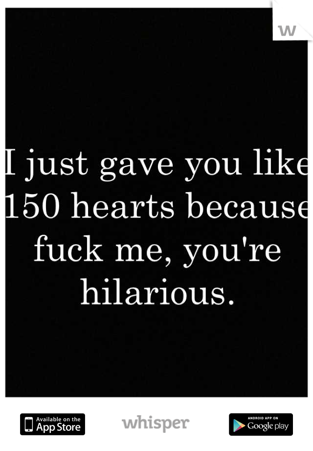 I just gave you like 150 hearts because fuck me, you're hilarious.
