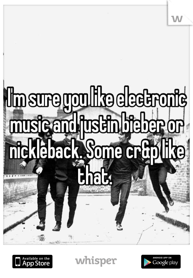 I'm sure you like electronic music and justin bieber or nickleback. Some cr&p like that. 