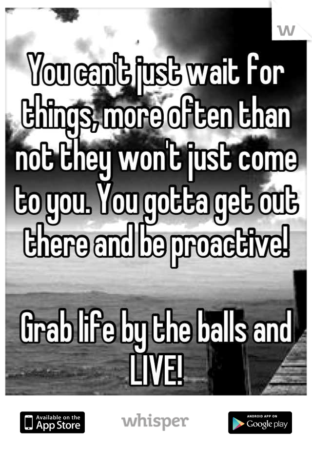 You can't just wait for things, more often than not they won't just come to you. You gotta get out there and be proactive!

Grab life by the balls and LIVE!