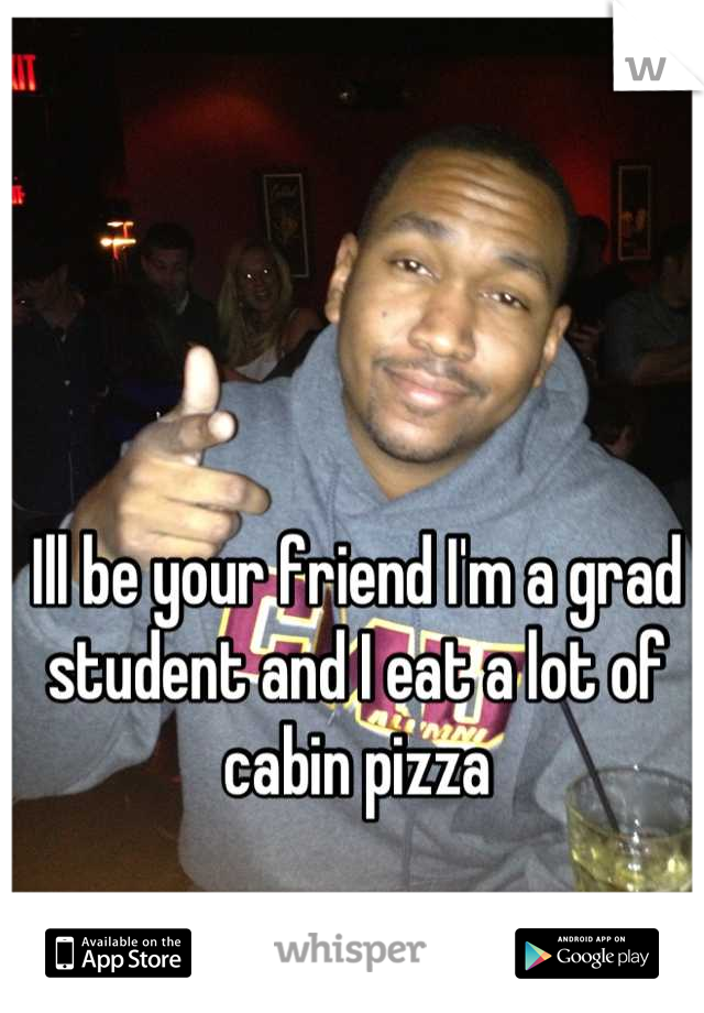 Ill be your friend I'm a grad student and I eat a lot of cabin pizza