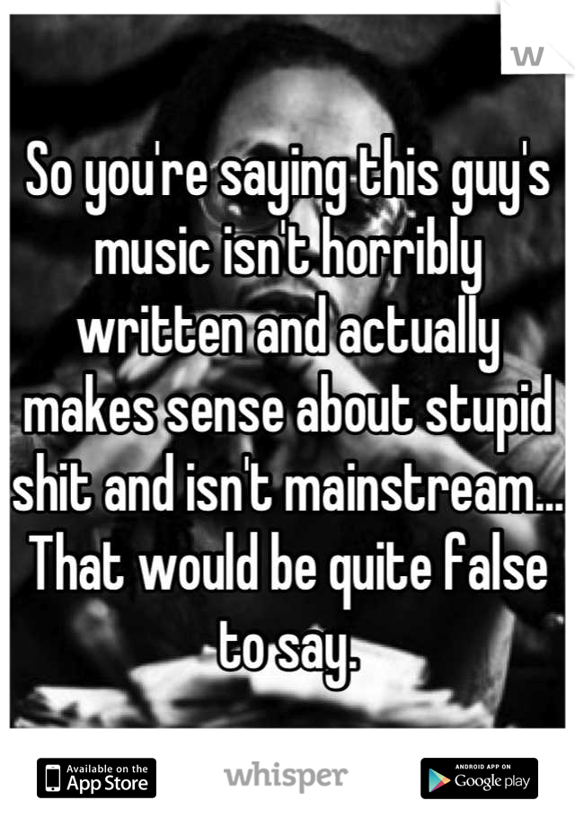 So you're saying this guy's music isn't horribly written and actually makes sense about stupid shit and isn't mainstream... That would be quite false to say.