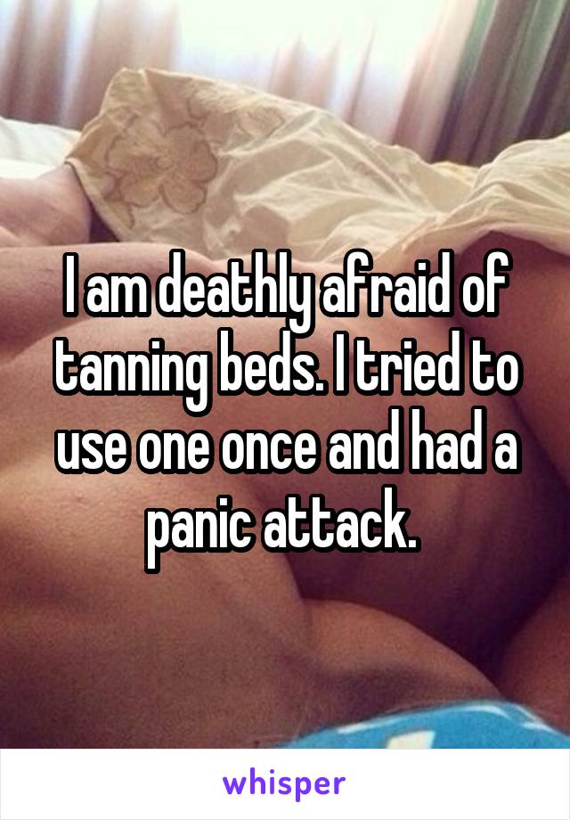 I am deathly afraid of tanning beds. I tried to use one once and had a panic attack. 