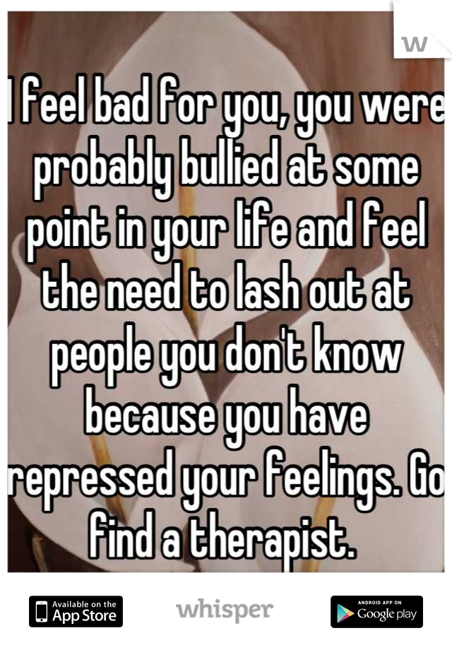 I feel bad for you, you were probably bullied at some point in your life and feel the need to lash out at people you don't know because you have repressed your feelings. Go find a therapist. 