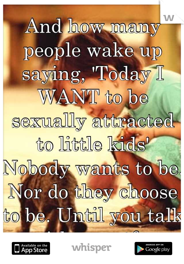 And how many people wake up saying, 'Today I WANT to be sexually attracted to little kids' Nobody wants to be. Nor do they choose to be. Until you talk with one stfu 