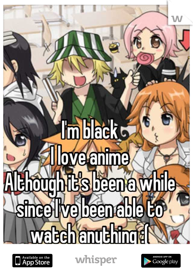 I'm black
I love anime
Although it's been a while since I've been able to watch anything :(