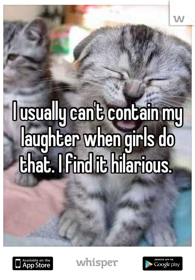 I usually can't contain my laughter when girls do that. I find it hilarious. 