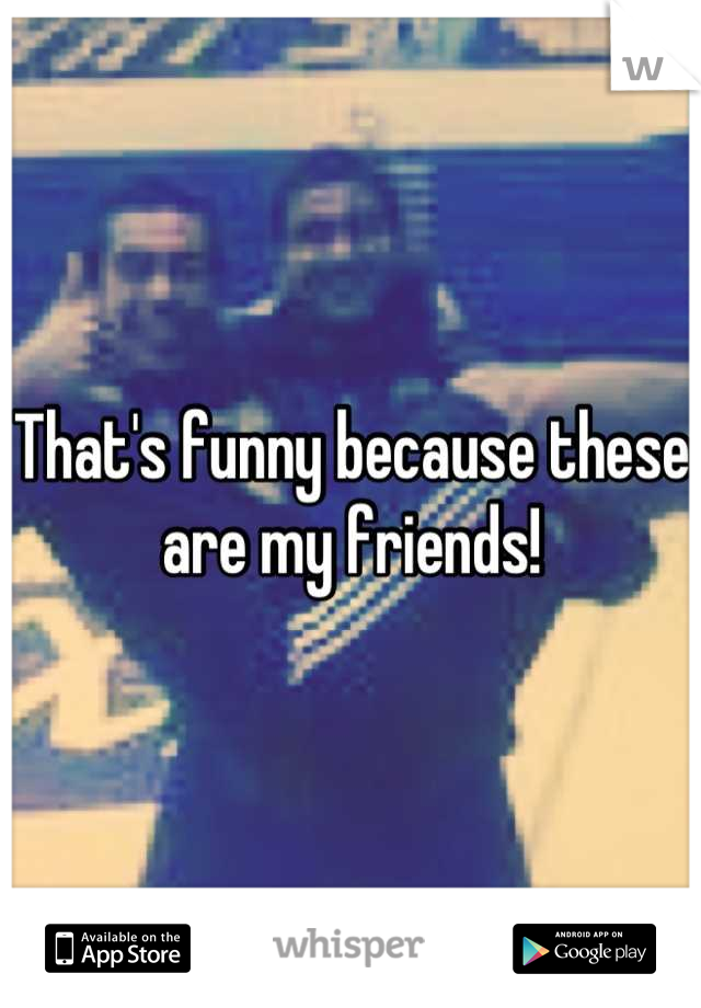 That's funny because these are my friends!