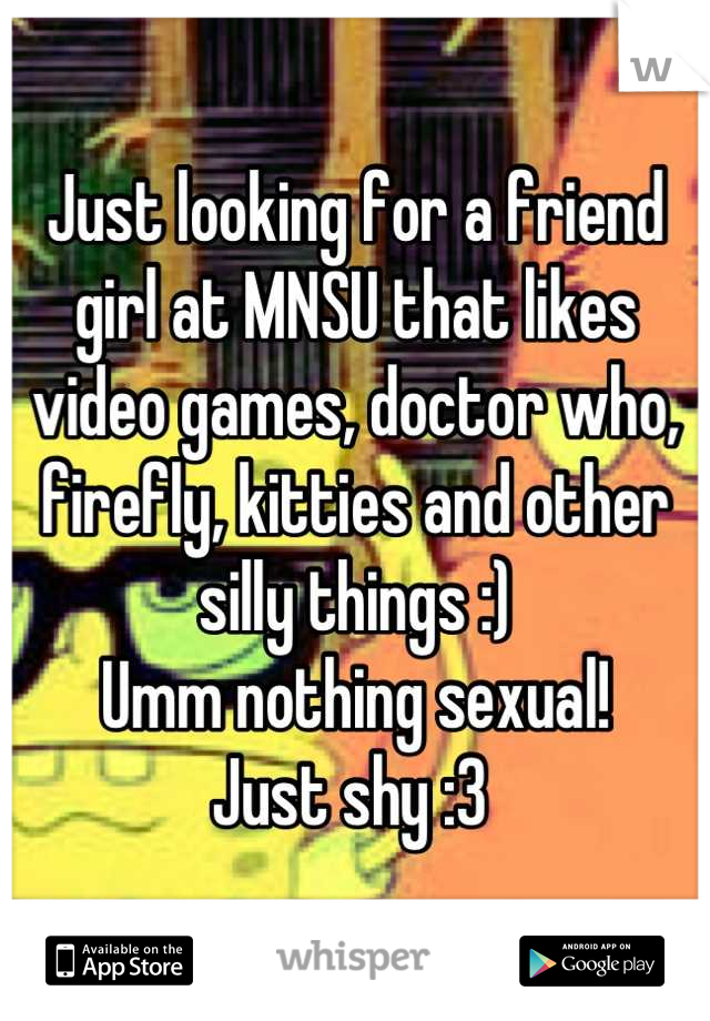 Just looking for a friend girl at MNSU that likes video games, doctor who, firefly, kitties and other silly things :) 
Umm nothing sexual! 
Just shy :3 