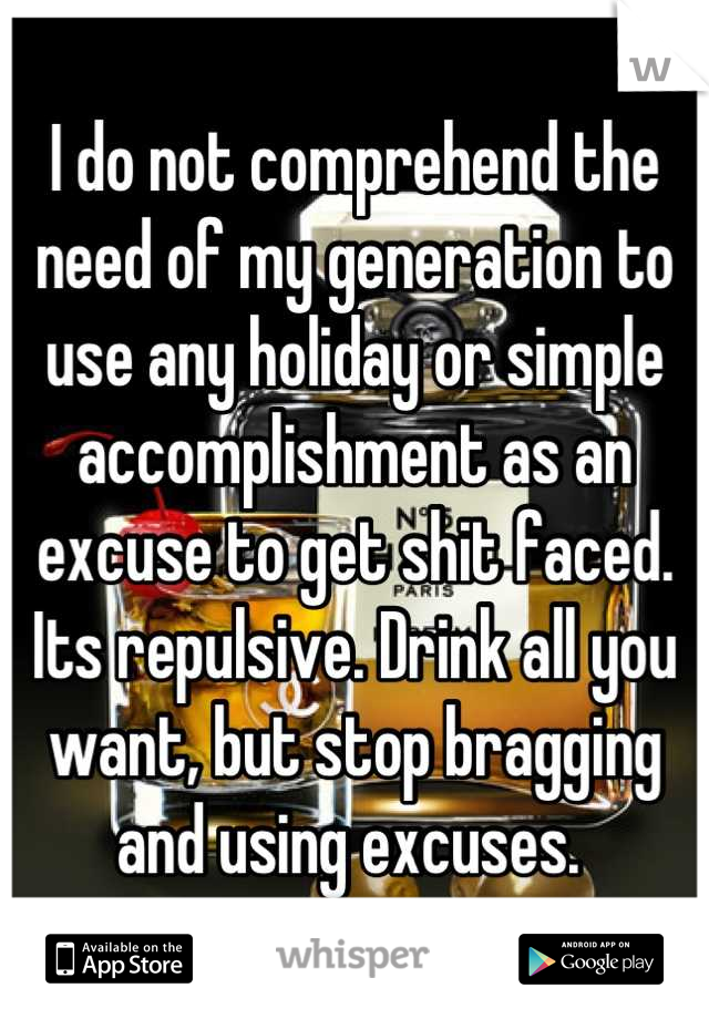 I do not comprehend the need of my generation to use any holiday or simple accomplishment as an excuse to get shit faced. Its repulsive. Drink all you want, but stop bragging and using excuses. 