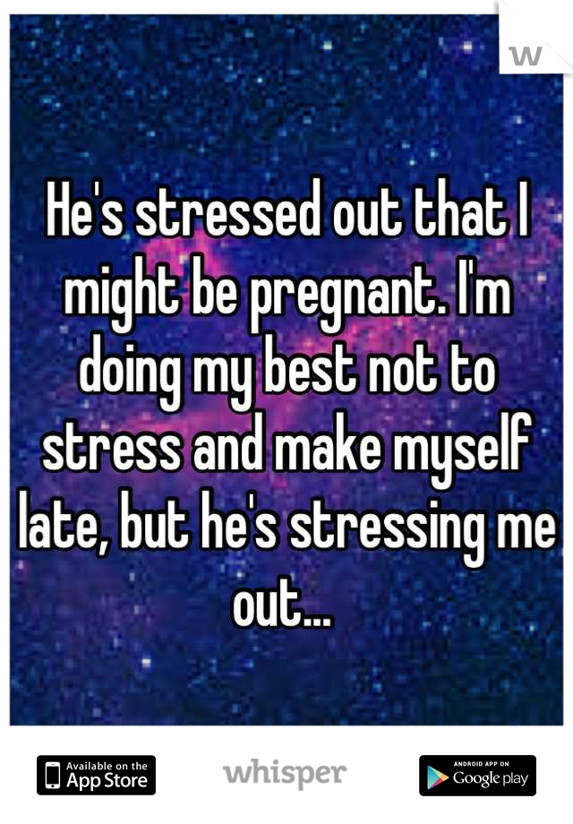 He's stressed out that I might be pregnant. I'm doing my best not to stress and make myself late, but he's stressing me out... 