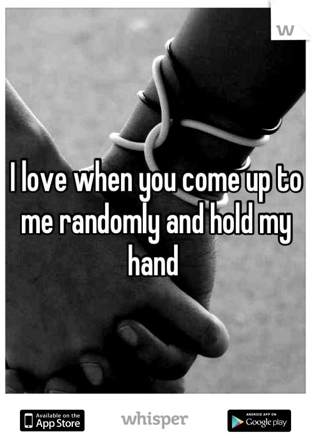 I love when you come up to me randomly and hold my hand 