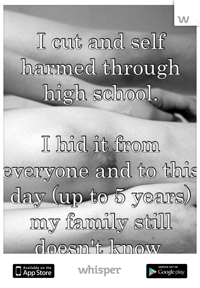 I cut and self harmed through high school.

I hid it from everyone and to this day (up to 5 years) my family still doesn't know 