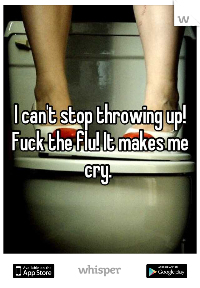 I can't stop throwing up! Fuck the flu! It makes me cry. 