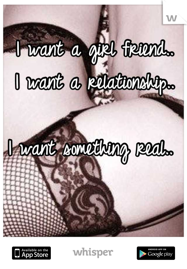 I want a girl friend..
I want a relationship..

I want something real.. 