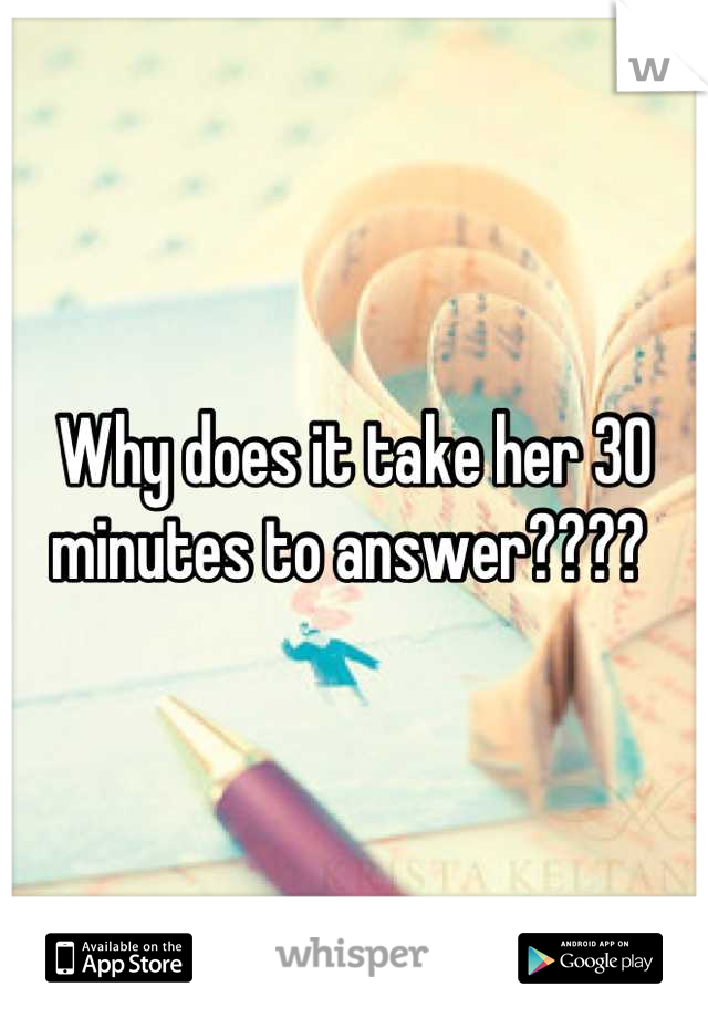 Why does it take her 30 minutes to answer???? 