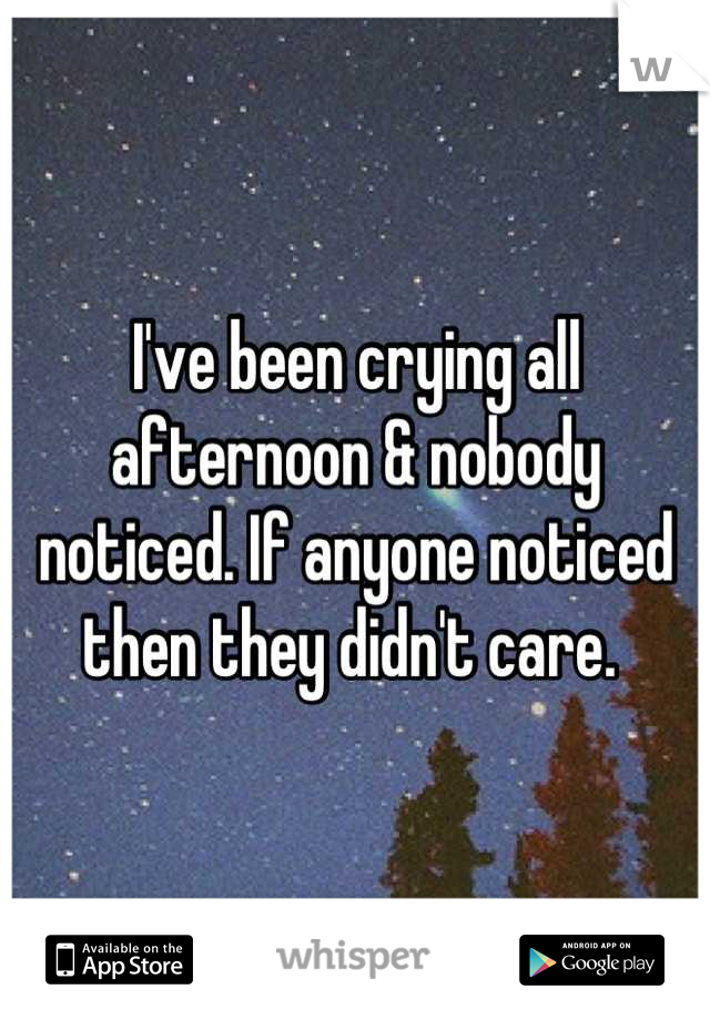 I've been crying all afternoon & nobody noticed. If anyone noticed then they didn't care. 