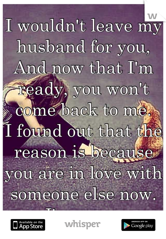 I wouldn't leave my husband for you,
And now that I'm ready, you won't come back to me. 
I found out that the reason is because you are in love with someone else now. 
I'm sorry.