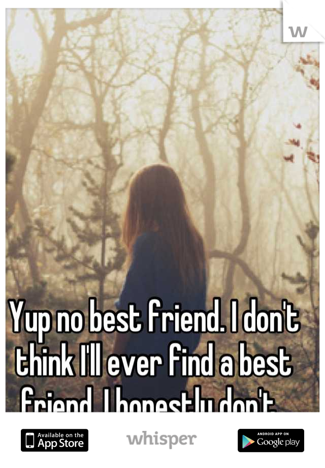 Yup no best friend. I don't think I'll ever find a best friend. I honestly don't. 