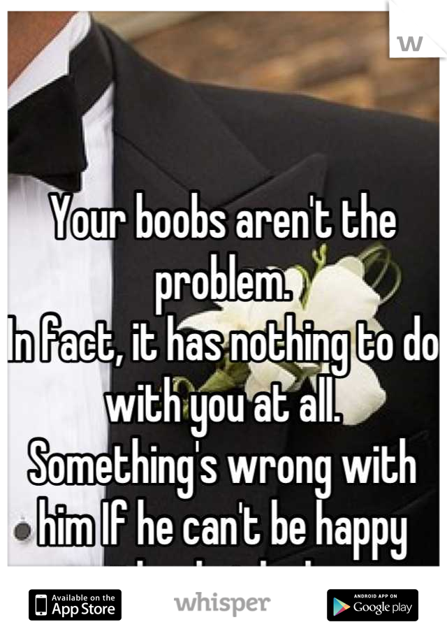 Your boobs aren't the problem.
In fact, it has nothing to do with you at all.
Something's wrong with him If he can't be happy with what he has.