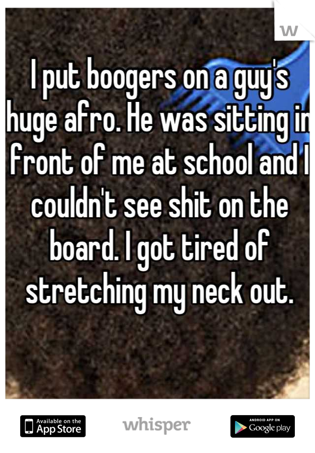 I put boogers on a guy's huge afro. He was sitting in front of me at school and I couldn't see shit on the board. I got tired of stretching my neck out.