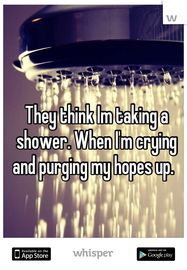 They think Im taking a shower. When I'm crying and purging my hopes up.  