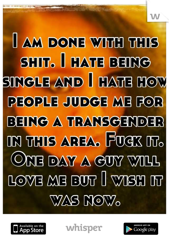 I am done with this shit. I hate being single and I hate how people judge me for being a transgender in this area. Fuck it. One day a guy will love me but I wish it was now.
